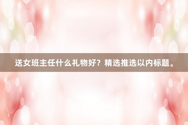 送女班主任什么礼物好？精选推选以内标题。
