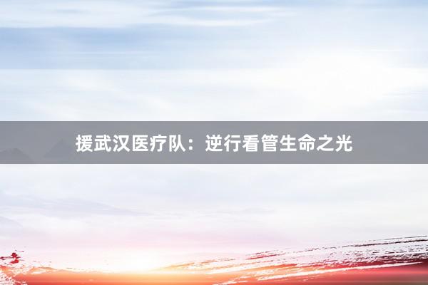 援武汉医疗队：逆行看管生命之光